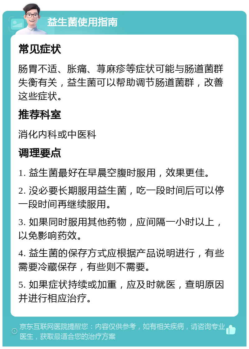 益生菌使用指南 常见症状 肠胃不适、胀痛、荨麻疹等症状可能与肠道菌群失衡有关，益生菌可以帮助调节肠道菌群，改善这些症状。 推荐科室 消化内科或中医科 调理要点 1. 益生菌最好在早晨空腹时服用，效果更佳。 2. 没必要长期服用益生菌，吃一段时间后可以停一段时间再继续服用。 3. 如果同时服用其他药物，应间隔一小时以上，以免影响药效。 4. 益生菌的保存方式应根据产品说明进行，有些需要冷藏保存，有些则不需要。 5. 如果症状持续或加重，应及时就医，查明原因并进行相应治疗。