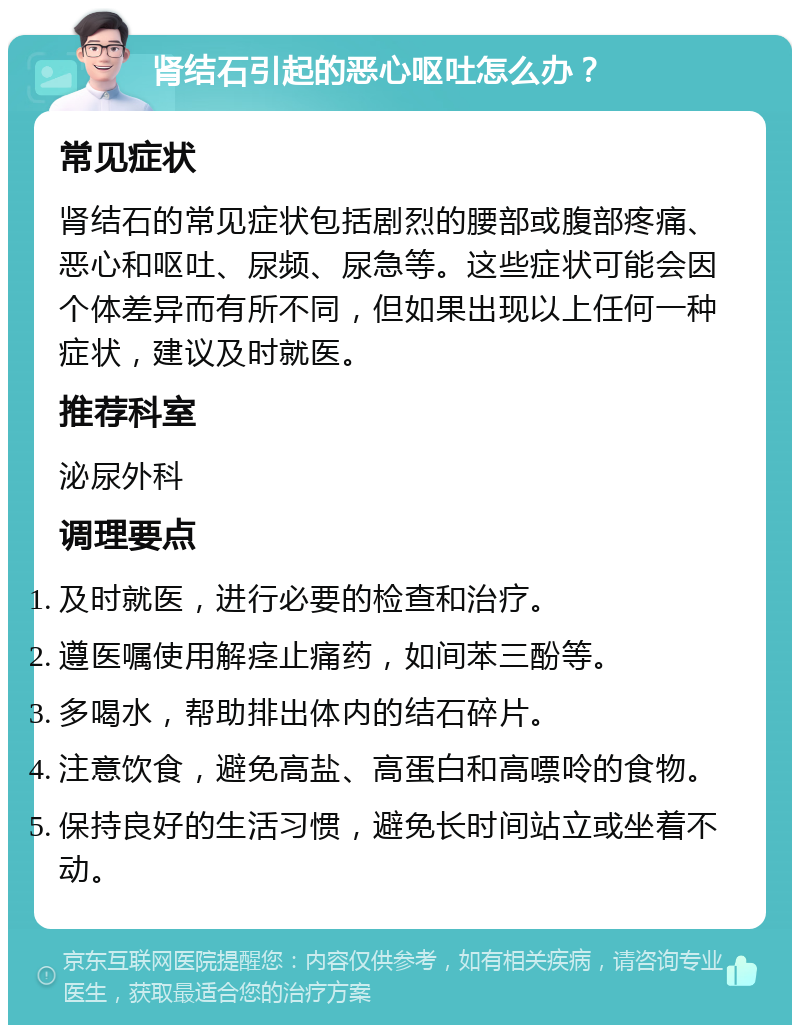 肾结石引起的恶心呕吐怎么办？ 常见症状 肾结石的常见症状包括剧烈的腰部或腹部疼痛、恶心和呕吐、尿频、尿急等。这些症状可能会因个体差异而有所不同，但如果出现以上任何一种症状，建议及时就医。 推荐科室 泌尿外科 调理要点 及时就医，进行必要的检查和治疗。 遵医嘱使用解痉止痛药，如间苯三酚等。 多喝水，帮助排出体内的结石碎片。 注意饮食，避免高盐、高蛋白和高嘌呤的食物。 保持良好的生活习惯，避免长时间站立或坐着不动。