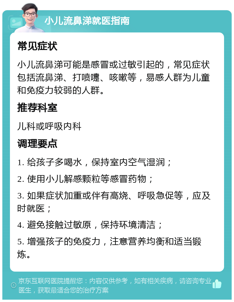 小儿流鼻涕就医指南 常见症状 小儿流鼻涕可能是感冒或过敏引起的，常见症状包括流鼻涕、打喷嚏、咳嗽等，易感人群为儿童和免疫力较弱的人群。 推荐科室 儿科或呼吸内科 调理要点 1. 给孩子多喝水，保持室内空气湿润； 2. 使用小儿解感颗粒等感冒药物； 3. 如果症状加重或伴有高烧、呼吸急促等，应及时就医； 4. 避免接触过敏原，保持环境清洁； 5. 增强孩子的免疫力，注意营养均衡和适当锻炼。