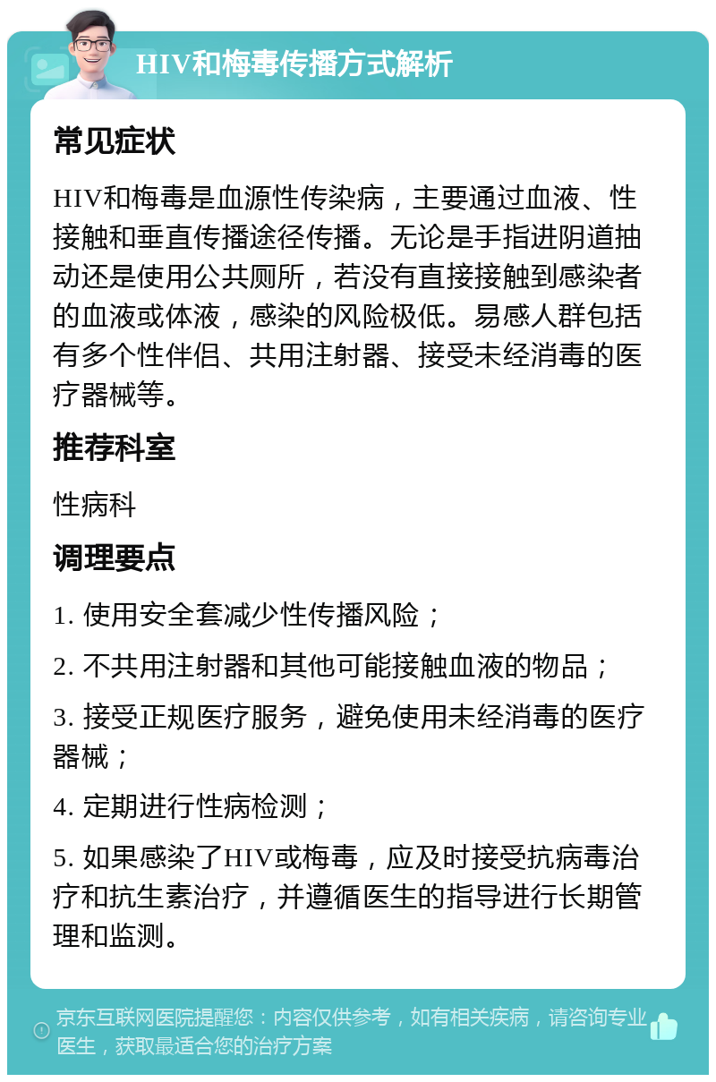 HIV和梅毒传播方式解析 常见症状 HIV和梅毒是血源性传染病，主要通过血液、性接触和垂直传播途径传播。无论是手指进阴道抽动还是使用公共厕所，若没有直接接触到感染者的血液或体液，感染的风险极低。易感人群包括有多个性伴侣、共用注射器、接受未经消毒的医疗器械等。 推荐科室 性病科 调理要点 1. 使用安全套减少性传播风险； 2. 不共用注射器和其他可能接触血液的物品； 3. 接受正规医疗服务，避免使用未经消毒的医疗器械； 4. 定期进行性病检测； 5. 如果感染了HIV或梅毒，应及时接受抗病毒治疗和抗生素治疗，并遵循医生的指导进行长期管理和监测。