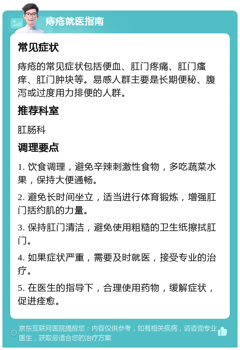 痔疮就医指南 常见症状 痔疮的常见症状包括便血、肛门疼痛、肛门瘙痒、肛门肿块等。易感人群主要是长期便秘、腹泻或过度用力排便的人群。 推荐科室 肛肠科 调理要点 1. 饮食调理，避免辛辣刺激性食物，多吃蔬菜水果，保持大便通畅。 2. 避免长时间坐立，适当进行体育锻炼，增强肛门括约肌的力量。 3. 保持肛门清洁，避免使用粗糙的卫生纸擦拭肛门。 4. 如果症状严重，需要及时就医，接受专业的治疗。 5. 在医生的指导下，合理使用药物，缓解症状，促进痊愈。