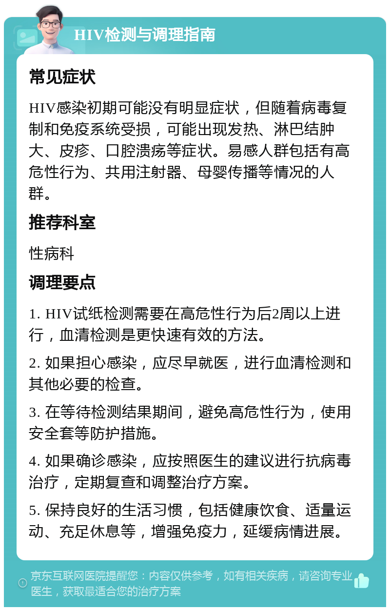 HIV检测与调理指南 常见症状 HIV感染初期可能没有明显症状，但随着病毒复制和免疫系统受损，可能出现发热、淋巴结肿大、皮疹、口腔溃疡等症状。易感人群包括有高危性行为、共用注射器、母婴传播等情况的人群。 推荐科室 性病科 调理要点 1. HIV试纸检测需要在高危性行为后2周以上进行，血清检测是更快速有效的方法。 2. 如果担心感染，应尽早就医，进行血清检测和其他必要的检查。 3. 在等待检测结果期间，避免高危性行为，使用安全套等防护措施。 4. 如果确诊感染，应按照医生的建议进行抗病毒治疗，定期复查和调整治疗方案。 5. 保持良好的生活习惯，包括健康饮食、适量运动、充足休息等，增强免疫力，延缓病情进展。