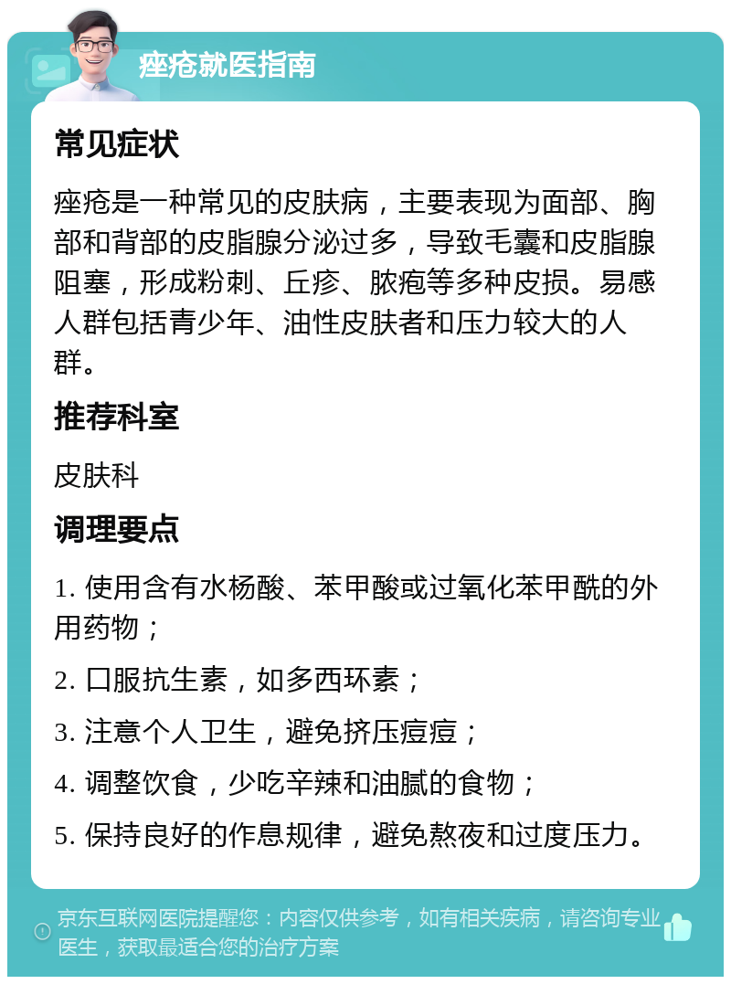 痤疮就医指南 常见症状 痤疮是一种常见的皮肤病，主要表现为面部、胸部和背部的皮脂腺分泌过多，导致毛囊和皮脂腺阻塞，形成粉刺、丘疹、脓疱等多种皮损。易感人群包括青少年、油性皮肤者和压力较大的人群。 推荐科室 皮肤科 调理要点 1. 使用含有水杨酸、苯甲酸或过氧化苯甲酰的外用药物； 2. 口服抗生素，如多西环素； 3. 注意个人卫生，避免挤压痘痘； 4. 调整饮食，少吃辛辣和油腻的食物； 5. 保持良好的作息规律，避免熬夜和过度压力。