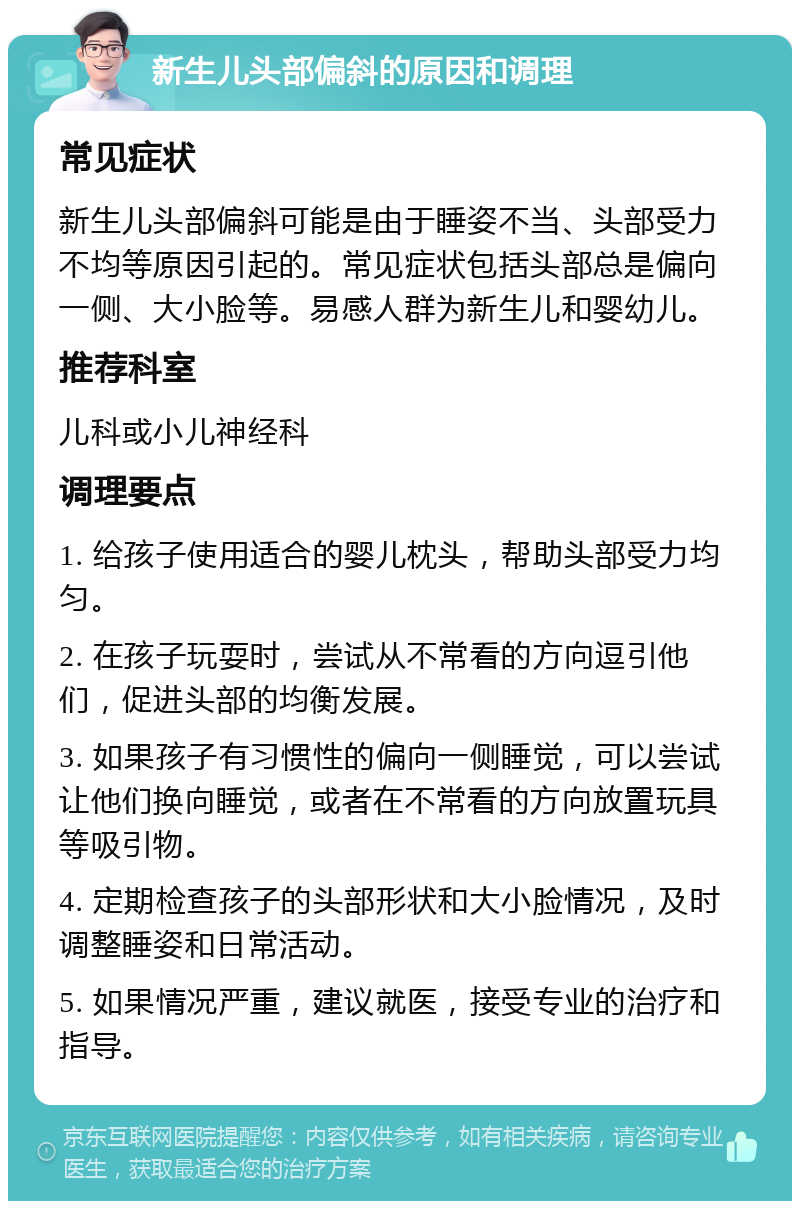 新生儿头部偏斜的原因和调理 常见症状 新生儿头部偏斜可能是由于睡姿不当、头部受力不均等原因引起的。常见症状包括头部总是偏向一侧、大小脸等。易感人群为新生儿和婴幼儿。 推荐科室 儿科或小儿神经科 调理要点 1. 给孩子使用适合的婴儿枕头，帮助头部受力均匀。 2. 在孩子玩耍时，尝试从不常看的方向逗引他们，促进头部的均衡发展。 3. 如果孩子有习惯性的偏向一侧睡觉，可以尝试让他们换向睡觉，或者在不常看的方向放置玩具等吸引物。 4. 定期检查孩子的头部形状和大小脸情况，及时调整睡姿和日常活动。 5. 如果情况严重，建议就医，接受专业的治疗和指导。