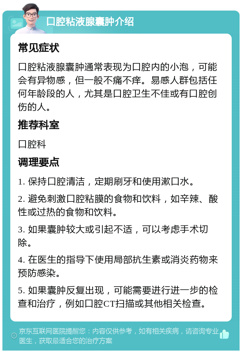 口腔粘液腺囊肿介绍 常见症状 口腔粘液腺囊肿通常表现为口腔内的小泡，可能会有异物感，但一般不痛不痒。易感人群包括任何年龄段的人，尤其是口腔卫生不佳或有口腔创伤的人。 推荐科室 口腔科 调理要点 1. 保持口腔清洁，定期刷牙和使用漱口水。 2. 避免刺激口腔粘膜的食物和饮料，如辛辣、酸性或过热的食物和饮料。 3. 如果囊肿较大或引起不适，可以考虑手术切除。 4. 在医生的指导下使用局部抗生素或消炎药物来预防感染。 5. 如果囊肿反复出现，可能需要进行进一步的检查和治疗，例如口腔CT扫描或其他相关检查。