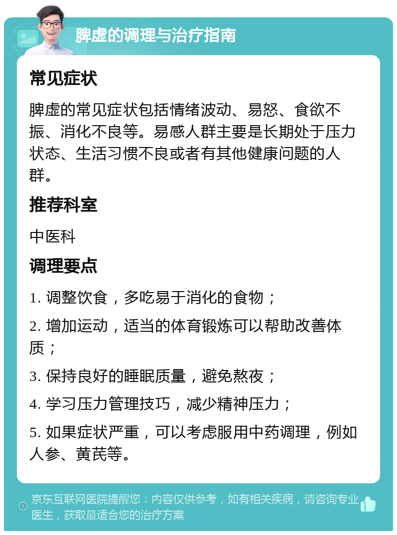 脾虚的调理与治疗指南 常见症状 脾虚的常见症状包括情绪波动、易怒、食欲不振、消化不良等。易感人群主要是长期处于压力状态、生活习惯不良或者有其他健康问题的人群。 推荐科室 中医科 调理要点 1. 调整饮食，多吃易于消化的食物； 2. 增加运动，适当的体育锻炼可以帮助改善体质； 3. 保持良好的睡眠质量，避免熬夜； 4. 学习压力管理技巧，减少精神压力； 5. 如果症状严重，可以考虑服用中药调理，例如人参、黄芪等。