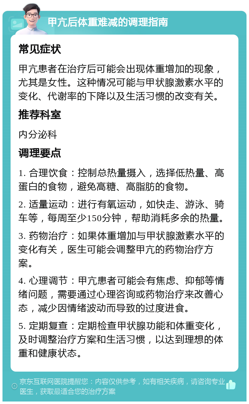 甲亢后体重难减的调理指南 常见症状 甲亢患者在治疗后可能会出现体重增加的现象，尤其是女性。这种情况可能与甲状腺激素水平的变化、代谢率的下降以及生活习惯的改变有关。 推荐科室 内分泌科 调理要点 1. 合理饮食：控制总热量摄入，选择低热量、高蛋白的食物，避免高糖、高脂肪的食物。 2. 适量运动：进行有氧运动，如快走、游泳、骑车等，每周至少150分钟，帮助消耗多余的热量。 3. 药物治疗：如果体重增加与甲状腺激素水平的变化有关，医生可能会调整甲亢的药物治疗方案。 4. 心理调节：甲亢患者可能会有焦虑、抑郁等情绪问题，需要通过心理咨询或药物治疗来改善心态，减少因情绪波动而导致的过度进食。 5. 定期复查：定期检查甲状腺功能和体重变化，及时调整治疗方案和生活习惯，以达到理想的体重和健康状态。