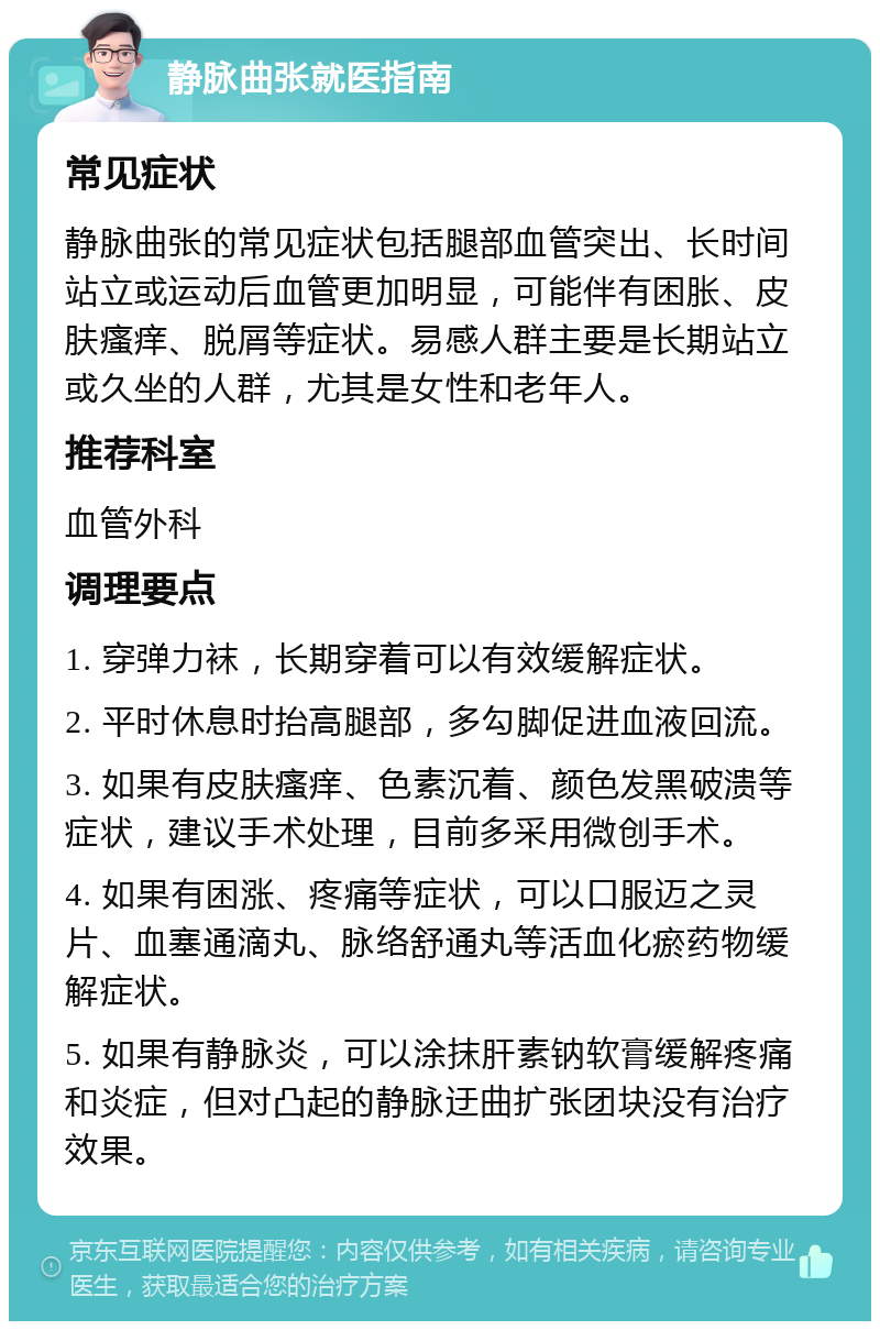 静脉曲张就医指南 常见症状 静脉曲张的常见症状包括腿部血管突出、长时间站立或运动后血管更加明显，可能伴有困胀、皮肤瘙痒、脱屑等症状。易感人群主要是长期站立或久坐的人群，尤其是女性和老年人。 推荐科室 血管外科 调理要点 1. 穿弹力袜，长期穿着可以有效缓解症状。 2. 平时休息时抬高腿部，多勾脚促进血液回流。 3. 如果有皮肤瘙痒、色素沉着、颜色发黑破溃等症状，建议手术处理，目前多采用微创手术。 4. 如果有困涨、疼痛等症状，可以口服迈之灵片、血塞通滴丸、脉络舒通丸等活血化瘀药物缓解症状。 5. 如果有静脉炎，可以涂抹肝素钠软膏缓解疼痛和炎症，但对凸起的静脉迂曲扩张团块没有治疗效果。