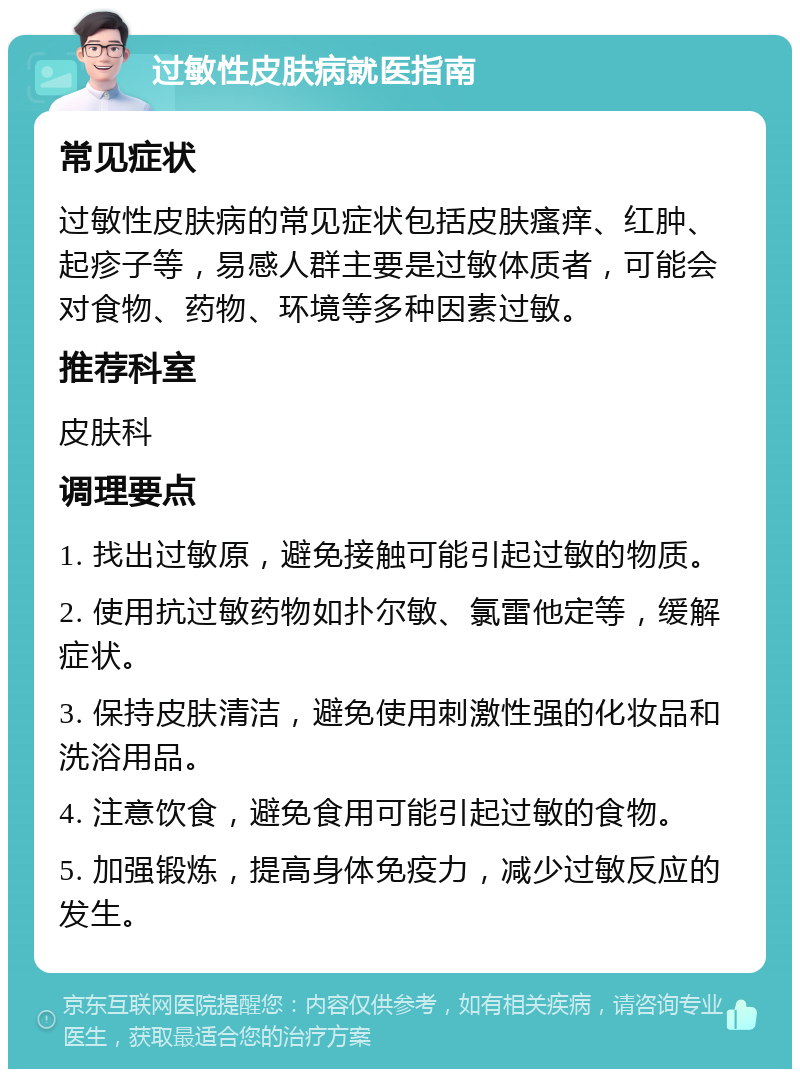 过敏性皮肤病就医指南 常见症状 过敏性皮肤病的常见症状包括皮肤瘙痒、红肿、起疹子等，易感人群主要是过敏体质者，可能会对食物、药物、环境等多种因素过敏。 推荐科室 皮肤科 调理要点 1. 找出过敏原，避免接触可能引起过敏的物质。 2. 使用抗过敏药物如扑尔敏、氯雷他定等，缓解症状。 3. 保持皮肤清洁，避免使用刺激性强的化妆品和洗浴用品。 4. 注意饮食，避免食用可能引起过敏的食物。 5. 加强锻炼，提高身体免疫力，减少过敏反应的发生。