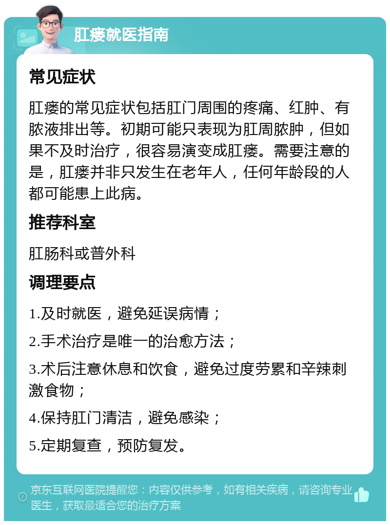 肛瘘就医指南 常见症状 肛瘘的常见症状包括肛门周围的疼痛、红肿、有脓液排出等。初期可能只表现为肛周脓肿，但如果不及时治疗，很容易演变成肛瘘。需要注意的是，肛瘘并非只发生在老年人，任何年龄段的人都可能患上此病。 推荐科室 肛肠科或普外科 调理要点 1.及时就医，避免延误病情； 2.手术治疗是唯一的治愈方法； 3.术后注意休息和饮食，避免过度劳累和辛辣刺激食物； 4.保持肛门清洁，避免感染； 5.定期复查，预防复发。