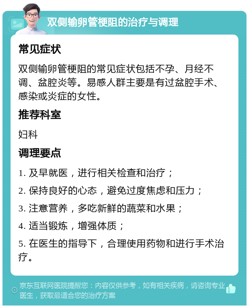 双侧输卵管梗阻的治疗与调理 常见症状 双侧输卵管梗阻的常见症状包括不孕、月经不调、盆腔炎等。易感人群主要是有过盆腔手术、感染或炎症的女性。 推荐科室 妇科 调理要点 1. 及早就医，进行相关检查和治疗； 2. 保持良好的心态，避免过度焦虑和压力； 3. 注意营养，多吃新鲜的蔬菜和水果； 4. 适当锻炼，增强体质； 5. 在医生的指导下，合理使用药物和进行手术治疗。