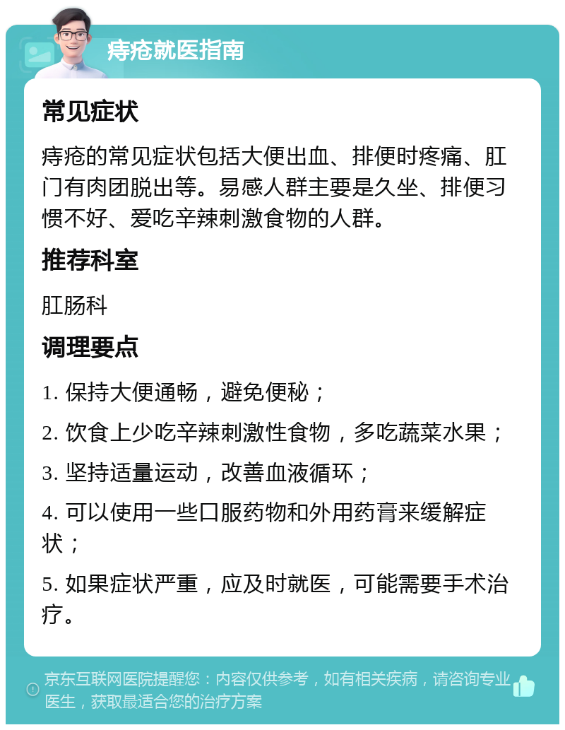 痔疮就医指南 常见症状 痔疮的常见症状包括大便出血、排便时疼痛、肛门有肉团脱出等。易感人群主要是久坐、排便习惯不好、爱吃辛辣刺激食物的人群。 推荐科室 肛肠科 调理要点 1. 保持大便通畅，避免便秘； 2. 饮食上少吃辛辣刺激性食物，多吃蔬菜水果； 3. 坚持适量运动，改善血液循环； 4. 可以使用一些口服药物和外用药膏来缓解症状； 5. 如果症状严重，应及时就医，可能需要手术治疗。