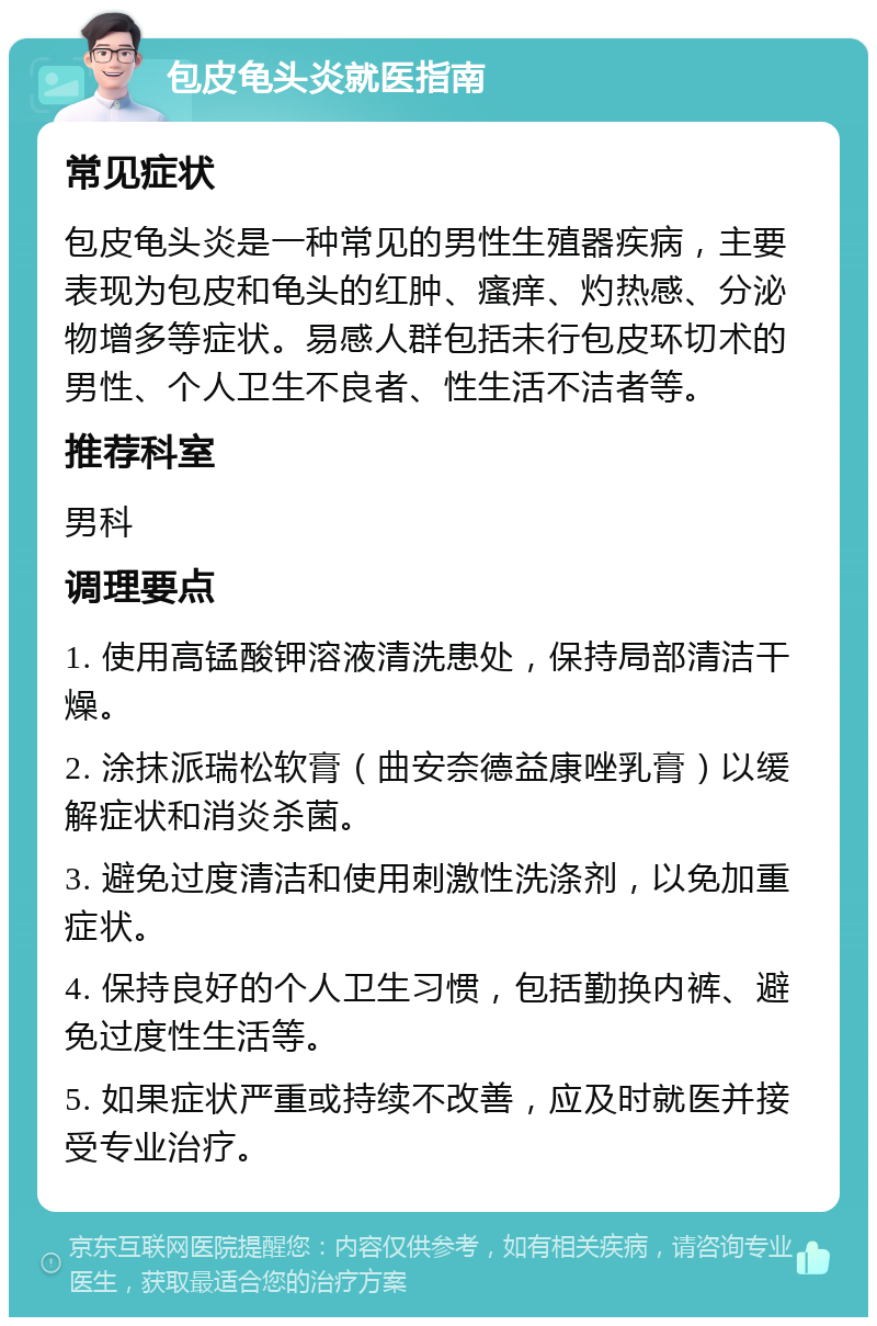 包皮龟头炎就医指南 常见症状 包皮龟头炎是一种常见的男性生殖器疾病，主要表现为包皮和龟头的红肿、瘙痒、灼热感、分泌物增多等症状。易感人群包括未行包皮环切术的男性、个人卫生不良者、性生活不洁者等。 推荐科室 男科 调理要点 1. 使用高锰酸钾溶液清洗患处，保持局部清洁干燥。 2. 涂抹派瑞松软膏（曲安奈德益康唑乳膏）以缓解症状和消炎杀菌。 3. 避免过度清洁和使用刺激性洗涤剂，以免加重症状。 4. 保持良好的个人卫生习惯，包括勤换内裤、避免过度性生活等。 5. 如果症状严重或持续不改善，应及时就医并接受专业治疗。