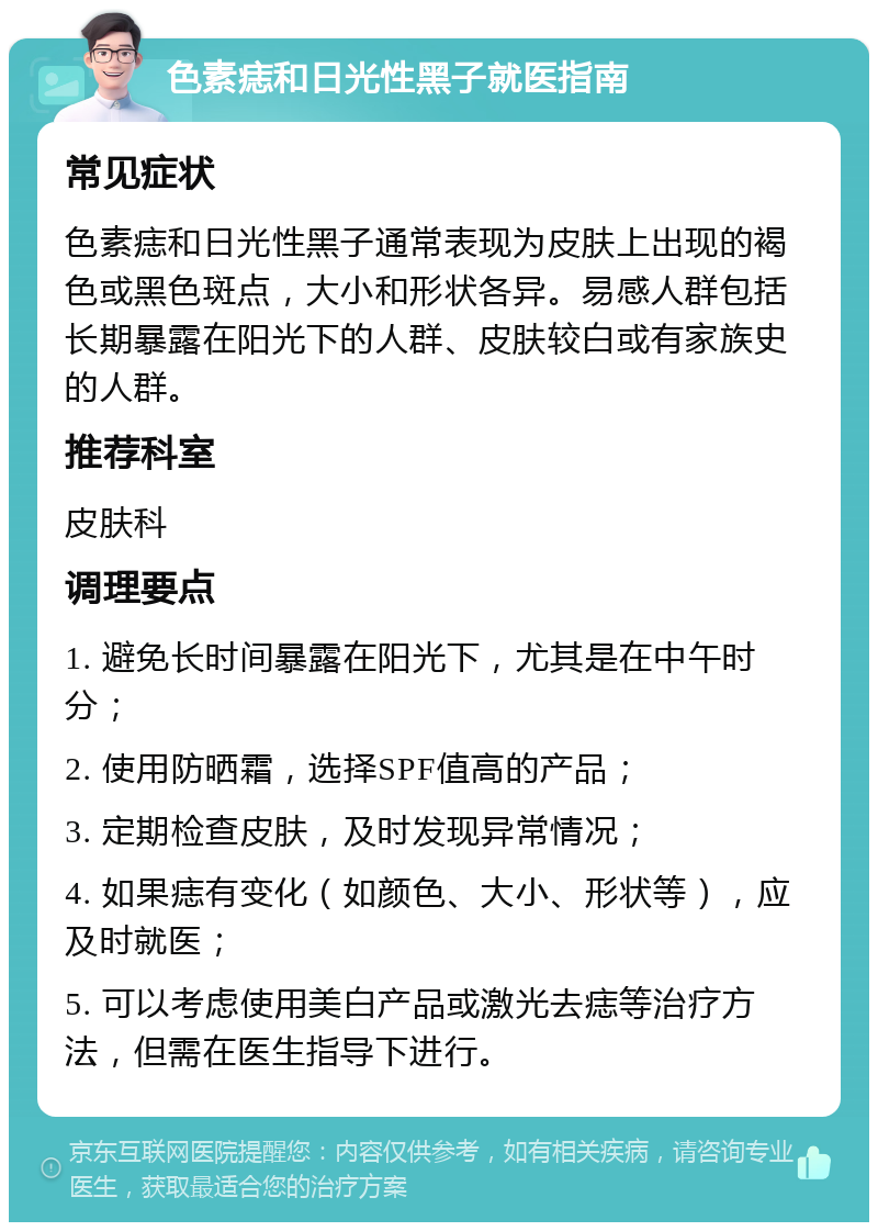 色素痣和日光性黑子就医指南 常见症状 色素痣和日光性黑子通常表现为皮肤上出现的褐色或黑色斑点，大小和形状各异。易感人群包括长期暴露在阳光下的人群、皮肤较白或有家族史的人群。 推荐科室 皮肤科 调理要点 1. 避免长时间暴露在阳光下，尤其是在中午时分； 2. 使用防晒霜，选择SPF值高的产品； 3. 定期检查皮肤，及时发现异常情况； 4. 如果痣有变化（如颜色、大小、形状等），应及时就医； 5. 可以考虑使用美白产品或激光去痣等治疗方法，但需在医生指导下进行。