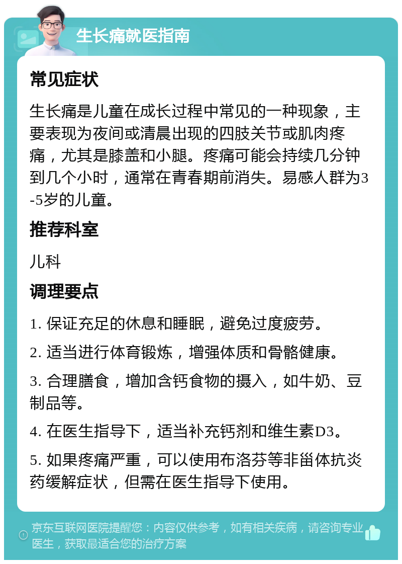 生长痛就医指南 常见症状 生长痛是儿童在成长过程中常见的一种现象，主要表现为夜间或清晨出现的四肢关节或肌肉疼痛，尤其是膝盖和小腿。疼痛可能会持续几分钟到几个小时，通常在青春期前消失。易感人群为3-5岁的儿童。 推荐科室 儿科 调理要点 1. 保证充足的休息和睡眠，避免过度疲劳。 2. 适当进行体育锻炼，增强体质和骨骼健康。 3. 合理膳食，增加含钙食物的摄入，如牛奶、豆制品等。 4. 在医生指导下，适当补充钙剂和维生素D3。 5. 如果疼痛严重，可以使用布洛芬等非甾体抗炎药缓解症状，但需在医生指导下使用。