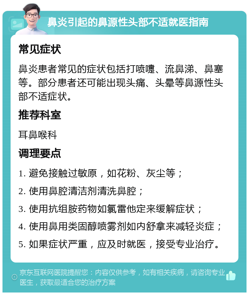 鼻炎引起的鼻源性头部不适就医指南 常见症状 鼻炎患者常见的症状包括打喷嚏、流鼻涕、鼻塞等。部分患者还可能出现头痛、头晕等鼻源性头部不适症状。 推荐科室 耳鼻喉科 调理要点 1. 避免接触过敏原，如花粉、灰尘等； 2. 使用鼻腔清洁剂清洗鼻腔； 3. 使用抗组胺药物如氯雷他定来缓解症状； 4. 使用鼻用类固醇喷雾剂如内舒拿来减轻炎症； 5. 如果症状严重，应及时就医，接受专业治疗。