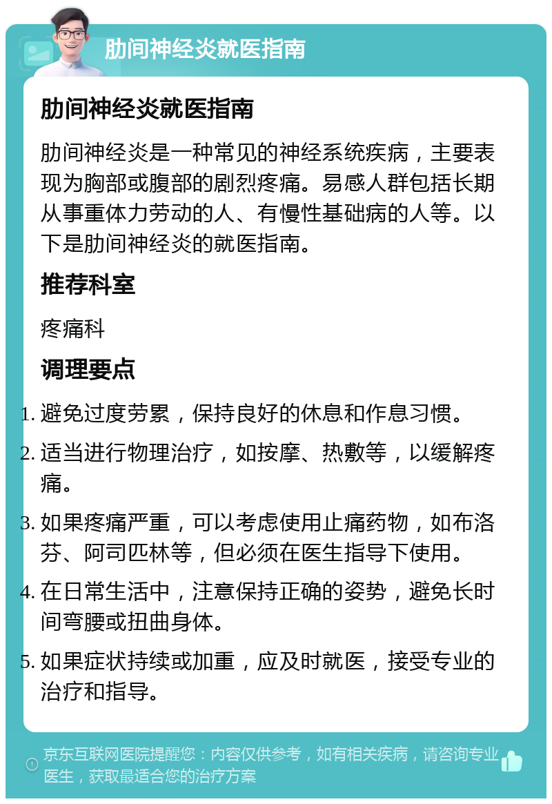 肋间神经炎就医指南 肋间神经炎就医指南 肋间神经炎是一种常见的神经系统疾病，主要表现为胸部或腹部的剧烈疼痛。易感人群包括长期从事重体力劳动的人、有慢性基础病的人等。以下是肋间神经炎的就医指南。 推荐科室 疼痛科 调理要点 避免过度劳累，保持良好的休息和作息习惯。 适当进行物理治疗，如按摩、热敷等，以缓解疼痛。 如果疼痛严重，可以考虑使用止痛药物，如布洛芬、阿司匹林等，但必须在医生指导下使用。 在日常生活中，注意保持正确的姿势，避免长时间弯腰或扭曲身体。 如果症状持续或加重，应及时就医，接受专业的治疗和指导。