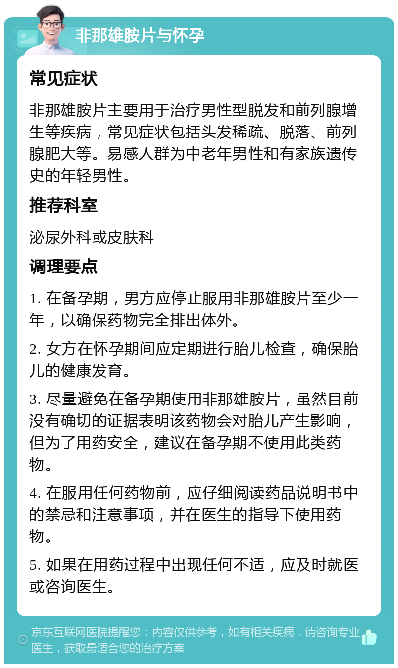 非那雄胺片与怀孕 常见症状 非那雄胺片主要用于治疗男性型脱发和前列腺增生等疾病，常见症状包括头发稀疏、脱落、前列腺肥大等。易感人群为中老年男性和有家族遗传史的年轻男性。 推荐科室 泌尿外科或皮肤科 调理要点 1. 在备孕期，男方应停止服用非那雄胺片至少一年，以确保药物完全排出体外。 2. 女方在怀孕期间应定期进行胎儿检查，确保胎儿的健康发育。 3. 尽量避免在备孕期使用非那雄胺片，虽然目前没有确切的证据表明该药物会对胎儿产生影响，但为了用药安全，建议在备孕期不使用此类药物。 4. 在服用任何药物前，应仔细阅读药品说明书中的禁忌和注意事项，并在医生的指导下使用药物。 5. 如果在用药过程中出现任何不适，应及时就医或咨询医生。