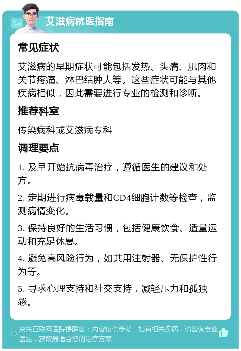 艾滋病就医指南 常见症状 艾滋病的早期症状可能包括发热、头痛、肌肉和关节疼痛、淋巴结肿大等。这些症状可能与其他疾病相似，因此需要进行专业的检测和诊断。 推荐科室 传染病科或艾滋病专科 调理要点 1. 及早开始抗病毒治疗，遵循医生的建议和处方。 2. 定期进行病毒载量和CD4细胞计数等检查，监测病情变化。 3. 保持良好的生活习惯，包括健康饮食、适量运动和充足休息。 4. 避免高风险行为，如共用注射器、无保护性行为等。 5. 寻求心理支持和社交支持，减轻压力和孤独感。