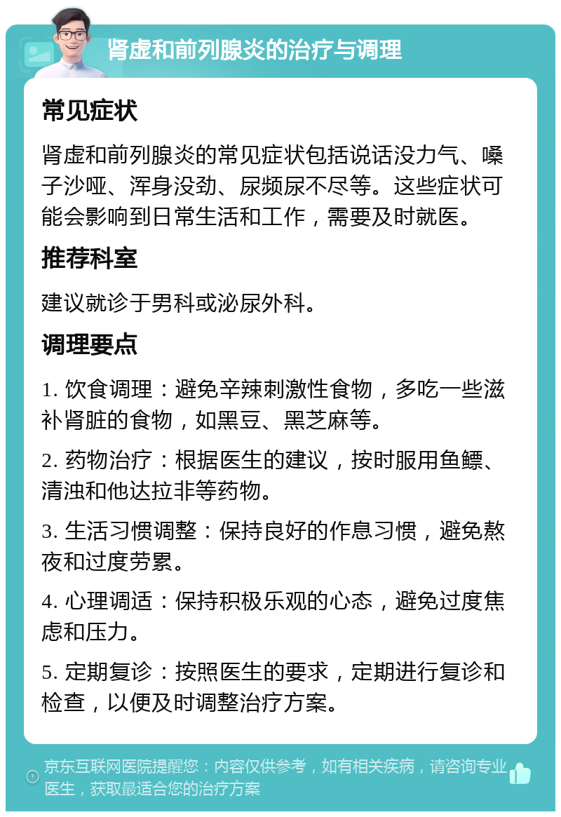 肾虚和前列腺炎的治疗与调理 常见症状 肾虚和前列腺炎的常见症状包括说话没力气、嗓子沙哑、浑身没劲、尿频尿不尽等。这些症状可能会影响到日常生活和工作，需要及时就医。 推荐科室 建议就诊于男科或泌尿外科。 调理要点 1. 饮食调理：避免辛辣刺激性食物，多吃一些滋补肾脏的食物，如黑豆、黑芝麻等。 2. 药物治疗：根据医生的建议，按时服用鱼鳔、清浊和他达拉非等药物。 3. 生活习惯调整：保持良好的作息习惯，避免熬夜和过度劳累。 4. 心理调适：保持积极乐观的心态，避免过度焦虑和压力。 5. 定期复诊：按照医生的要求，定期进行复诊和检查，以便及时调整治疗方案。