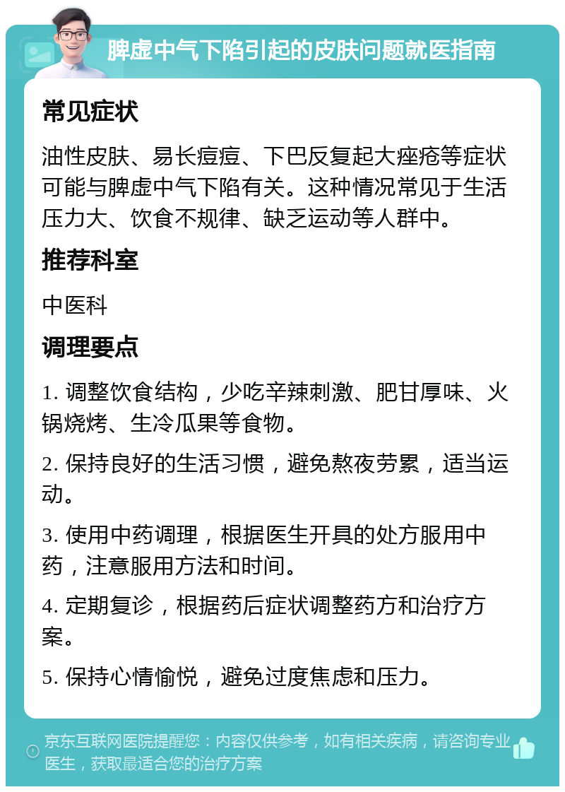 脾虚中气下陷引起的皮肤问题就医指南 常见症状 油性皮肤、易长痘痘、下巴反复起大痤疮等症状可能与脾虚中气下陷有关。这种情况常见于生活压力大、饮食不规律、缺乏运动等人群中。 推荐科室 中医科 调理要点 1. 调整饮食结构，少吃辛辣刺激、肥甘厚味、火锅烧烤、生冷瓜果等食物。 2. 保持良好的生活习惯，避免熬夜劳累，适当运动。 3. 使用中药调理，根据医生开具的处方服用中药，注意服用方法和时间。 4. 定期复诊，根据药后症状调整药方和治疗方案。 5. 保持心情愉悦，避免过度焦虑和压力。