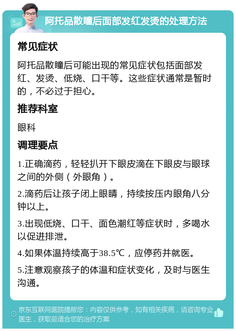 阿托品散瞳后面部发红发烫的处理方法 常见症状 阿托品散瞳后可能出现的常见症状包括面部发红、发烫、低烧、口干等。这些症状通常是暂时的，不必过于担心。 推荐科室 眼科 调理要点 1.正确滴药，轻轻扒开下眼皮滴在下眼皮与眼球之间的外侧（外眼角）。 2.滴药后让孩子闭上眼睛，持续按压内眼角八分钟以上。 3.出现低烧、口干、面色潮红等症状时，多喝水以促进排泄。 4.如果体温持续高于38.5℃，应停药并就医。 5.注意观察孩子的体温和症状变化，及时与医生沟通。