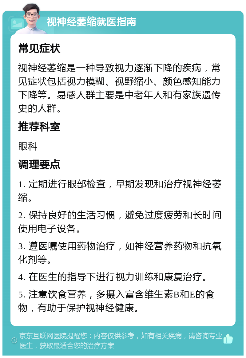 视神经萎缩就医指南 常见症状 视神经萎缩是一种导致视力逐渐下降的疾病，常见症状包括视力模糊、视野缩小、颜色感知能力下降等。易感人群主要是中老年人和有家族遗传史的人群。 推荐科室 眼科 调理要点 1. 定期进行眼部检查，早期发现和治疗视神经萎缩。 2. 保持良好的生活习惯，避免过度疲劳和长时间使用电子设备。 3. 遵医嘱使用药物治疗，如神经营养药物和抗氧化剂等。 4. 在医生的指导下进行视力训练和康复治疗。 5. 注意饮食营养，多摄入富含维生素B和E的食物，有助于保护视神经健康。