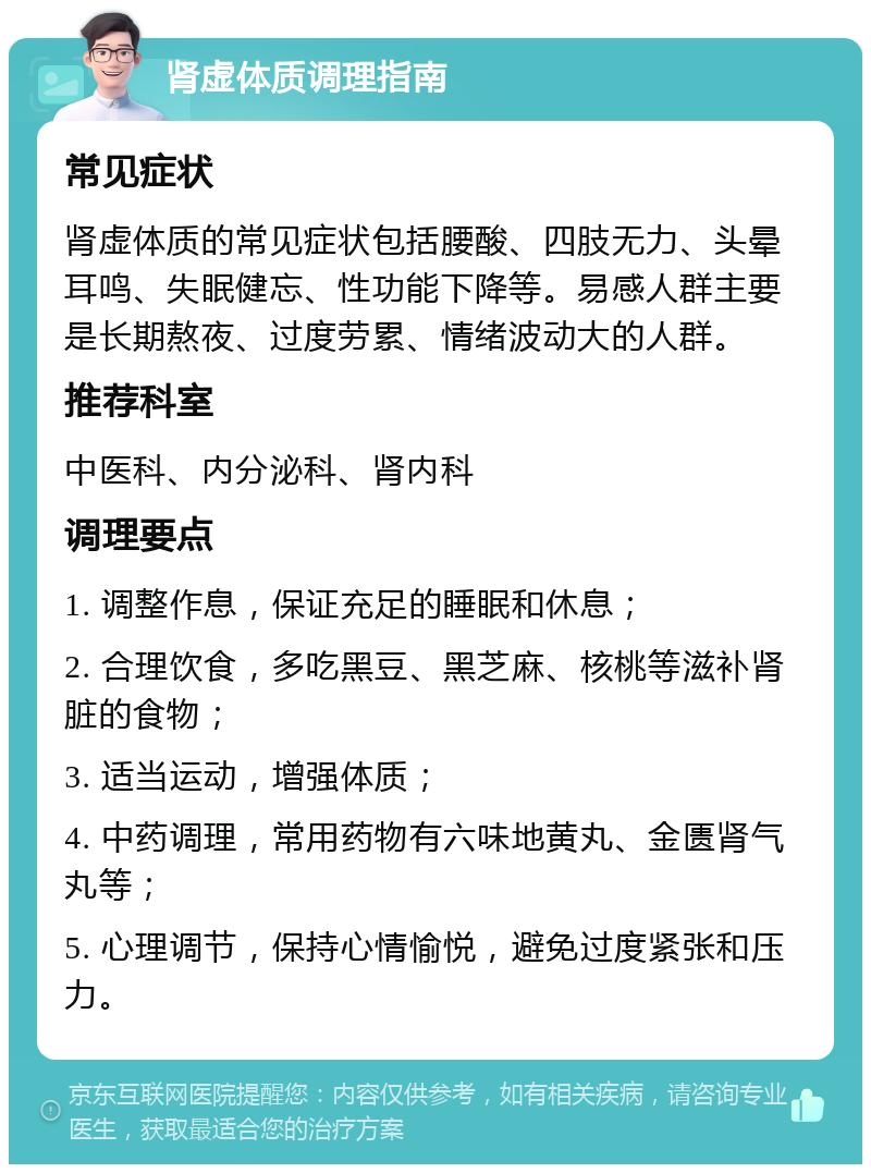 肾虚体质调理指南 常见症状 肾虚体质的常见症状包括腰酸、四肢无力、头晕耳鸣、失眠健忘、性功能下降等。易感人群主要是长期熬夜、过度劳累、情绪波动大的人群。 推荐科室 中医科、内分泌科、肾内科 调理要点 1. 调整作息，保证充足的睡眠和休息； 2. 合理饮食，多吃黑豆、黑芝麻、核桃等滋补肾脏的食物； 3. 适当运动，增强体质； 4. 中药调理，常用药物有六味地黄丸、金匮肾气丸等； 5. 心理调节，保持心情愉悦，避免过度紧张和压力。