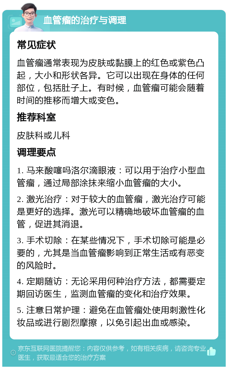 血管瘤的治疗与调理 常见症状 血管瘤通常表现为皮肤或黏膜上的红色或紫色凸起，大小和形状各异。它可以出现在身体的任何部位，包括肚子上。有时候，血管瘤可能会随着时间的推移而增大或变色。 推荐科室 皮肤科或儿科 调理要点 1. 马来酸噻吗洛尔滴眼液：可以用于治疗小型血管瘤，通过局部涂抹来缩小血管瘤的大小。 2. 激光治疗：对于较大的血管瘤，激光治疗可能是更好的选择。激光可以精确地破坏血管瘤的血管，促进其消退。 3. 手术切除：在某些情况下，手术切除可能是必要的，尤其是当血管瘤影响到正常生活或有恶变的风险时。 4. 定期随访：无论采用何种治疗方法，都需要定期回访医生，监测血管瘤的变化和治疗效果。 5. 注意日常护理：避免在血管瘤处使用刺激性化妆品或进行剧烈摩擦，以免引起出血或感染。