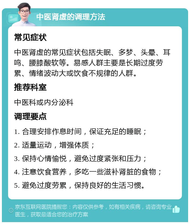 中医肾虚的调理方法 常见症状 中医肾虚的常见症状包括失眠、多梦、头晕、耳鸣、腰膝酸软等。易感人群主要是长期过度劳累、情绪波动大或饮食不规律的人群。 推荐科室 中医科或内分泌科 调理要点 1. 合理安排作息时间，保证充足的睡眠； 2. 适量运动，增强体质； 3. 保持心情愉悦，避免过度紧张和压力； 4. 注意饮食营养，多吃一些滋补肾脏的食物； 5. 避免过度劳累，保持良好的生活习惯。