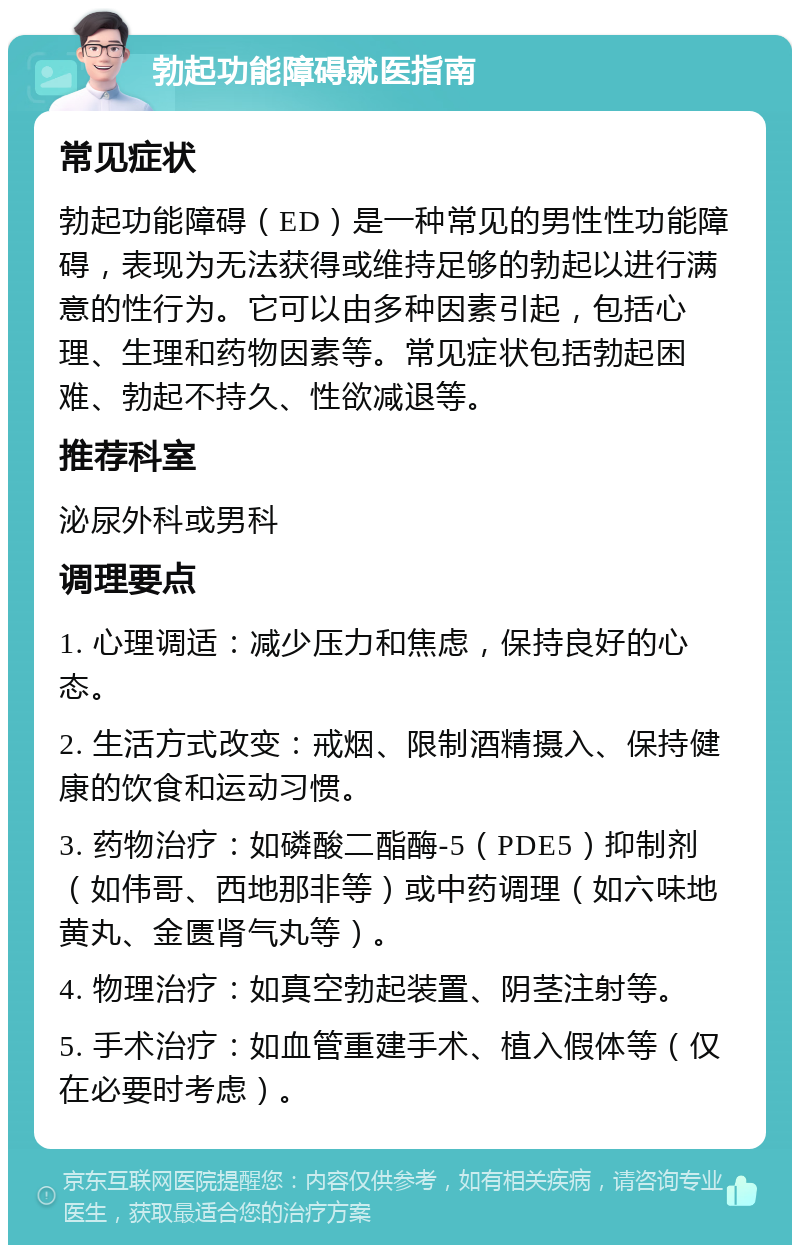 勃起功能障碍就医指南 常见症状 勃起功能障碍（ED）是一种常见的男性性功能障碍，表现为无法获得或维持足够的勃起以进行满意的性行为。它可以由多种因素引起，包括心理、生理和药物因素等。常见症状包括勃起困难、勃起不持久、性欲减退等。 推荐科室 泌尿外科或男科 调理要点 1. 心理调适：减少压力和焦虑，保持良好的心态。 2. 生活方式改变：戒烟、限制酒精摄入、保持健康的饮食和运动习惯。 3. 药物治疗：如磷酸二酯酶-5（PDE5）抑制剂（如伟哥、西地那非等）或中药调理（如六味地黄丸、金匮肾气丸等）。 4. 物理治疗：如真空勃起装置、阴茎注射等。 5. 手术治疗：如血管重建手术、植入假体等（仅在必要时考虑）。