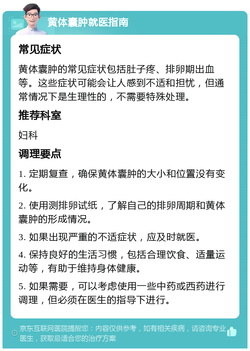 黄体囊肿就医指南 常见症状 黄体囊肿的常见症状包括肚子疼、排卵期出血等。这些症状可能会让人感到不适和担忧，但通常情况下是生理性的，不需要特殊处理。 推荐科室 妇科 调理要点 1. 定期复查，确保黄体囊肿的大小和位置没有变化。 2. 使用测排卵试纸，了解自己的排卵周期和黄体囊肿的形成情况。 3. 如果出现严重的不适症状，应及时就医。 4. 保持良好的生活习惯，包括合理饮食、适量运动等，有助于维持身体健康。 5. 如果需要，可以考虑使用一些中药或西药进行调理，但必须在医生的指导下进行。