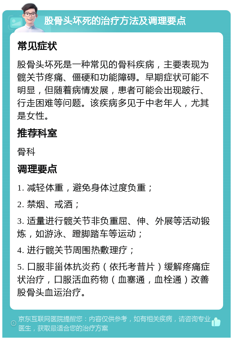 股骨头坏死的治疗方法及调理要点 常见症状 股骨头坏死是一种常见的骨科疾病，主要表现为髋关节疼痛、僵硬和功能障碍。早期症状可能不明显，但随着病情发展，患者可能会出现跛行、行走困难等问题。该疾病多见于中老年人，尤其是女性。 推荐科室 骨科 调理要点 1. 减轻体重，避免身体过度负重； 2. 禁烟、戒酒； 3. 适量进行髋关节非负重屈、伸、外展等活动锻炼，如游泳、蹬脚踏车等运动； 4. 进行髋关节周围热敷理疗； 5. 口服非甾体抗炎药（依托考昔片）缓解疼痛症状治疗，口服活血药物（血塞通，血栓通）改善股骨头血运治疗。