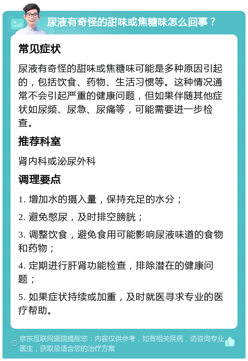 尿液有奇怪的甜味或焦糖味怎么回事？ 常见症状 尿液有奇怪的甜味或焦糖味可能是多种原因引起的，包括饮食、药物、生活习惯等。这种情况通常不会引起严重的健康问题，但如果伴随其他症状如尿频、尿急、尿痛等，可能需要进一步检查。 推荐科室 肾内科或泌尿外科 调理要点 1. 增加水的摄入量，保持充足的水分； 2. 避免憋尿，及时排空膀胱； 3. 调整饮食，避免食用可能影响尿液味道的食物和药物； 4. 定期进行肝肾功能检查，排除潜在的健康问题； 5. 如果症状持续或加重，及时就医寻求专业的医疗帮助。