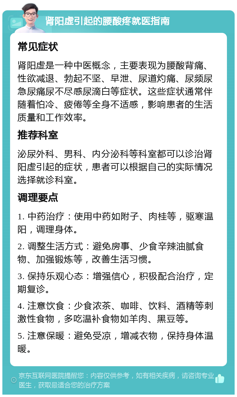 肾阳虚引起的腰酸疼就医指南 常见症状 肾阳虚是一种中医概念，主要表现为腰酸背痛、性欲减退、勃起不坚、早泄、尿道灼痛、尿频尿急尿痛尿不尽感尿滴白等症状。这些症状通常伴随着怕冷、疲倦等全身不适感，影响患者的生活质量和工作效率。 推荐科室 泌尿外科、男科、内分泌科等科室都可以诊治肾阳虚引起的症状，患者可以根据自己的实际情况选择就诊科室。 调理要点 1. 中药治疗：使用中药如附子、肉桂等，驱寒温阳，调理身体。 2. 调整生活方式：避免房事、少食辛辣油腻食物、加强锻炼等，改善生活习惯。 3. 保持乐观心态：增强信心，积极配合治疗，定期复诊。 4. 注意饮食：少食浓茶、咖啡、饮料、酒精等刺激性食物，多吃温补食物如羊肉、黑豆等。 5. 注意保暖：避免受凉，增减衣物，保持身体温暖。