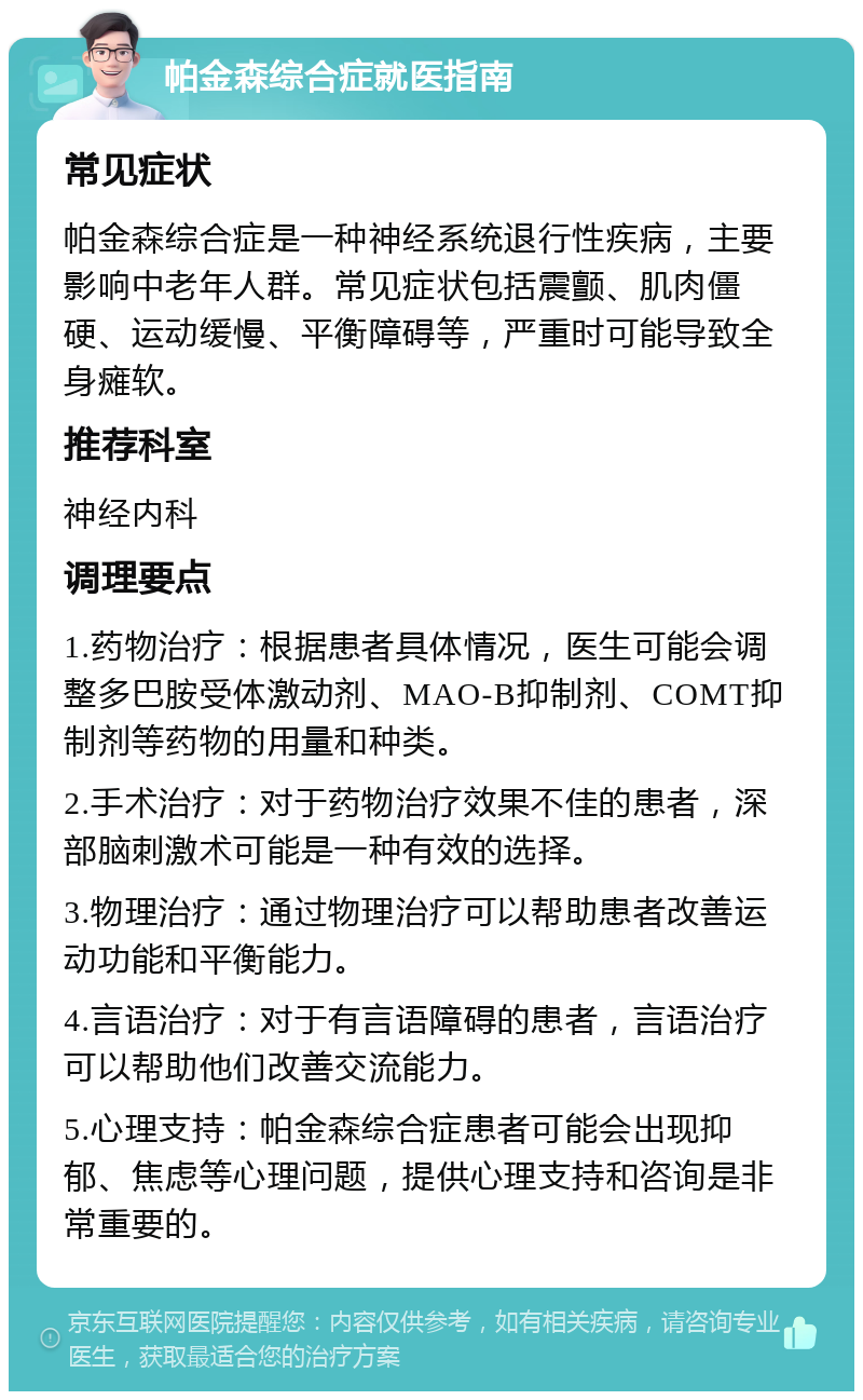 帕金森综合症就医指南 常见症状 帕金森综合症是一种神经系统退行性疾病，主要影响中老年人群。常见症状包括震颤、肌肉僵硬、运动缓慢、平衡障碍等，严重时可能导致全身瘫软。 推荐科室 神经内科 调理要点 1.药物治疗：根据患者具体情况，医生可能会调整多巴胺受体激动剂、MAO-B抑制剂、COMT抑制剂等药物的用量和种类。 2.手术治疗：对于药物治疗效果不佳的患者，深部脑刺激术可能是一种有效的选择。 3.物理治疗：通过物理治疗可以帮助患者改善运动功能和平衡能力。 4.言语治疗：对于有言语障碍的患者，言语治疗可以帮助他们改善交流能力。 5.心理支持：帕金森综合症患者可能会出现抑郁、焦虑等心理问题，提供心理支持和咨询是非常重要的。