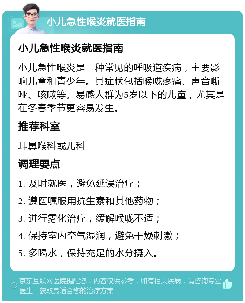 小儿急性喉炎就医指南 小儿急性喉炎就医指南 小儿急性喉炎是一种常见的呼吸道疾病，主要影响儿童和青少年。其症状包括喉咙疼痛、声音嘶哑、咳嗽等。易感人群为5岁以下的儿童，尤其是在冬春季节更容易发生。 推荐科室 耳鼻喉科或儿科 调理要点 1. 及时就医，避免延误治疗； 2. 遵医嘱服用抗生素和其他药物； 3. 进行雾化治疗，缓解喉咙不适； 4. 保持室内空气湿润，避免干燥刺激； 5. 多喝水，保持充足的水分摄入。