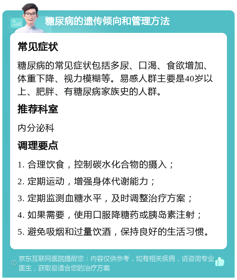 糖尿病的遗传倾向和管理方法 常见症状 糖尿病的常见症状包括多尿、口渴、食欲增加、体重下降、视力模糊等。易感人群主要是40岁以上、肥胖、有糖尿病家族史的人群。 推荐科室 内分泌科 调理要点 1. 合理饮食，控制碳水化合物的摄入； 2. 定期运动，增强身体代谢能力； 3. 定期监测血糖水平，及时调整治疗方案； 4. 如果需要，使用口服降糖药或胰岛素注射； 5. 避免吸烟和过量饮酒，保持良好的生活习惯。