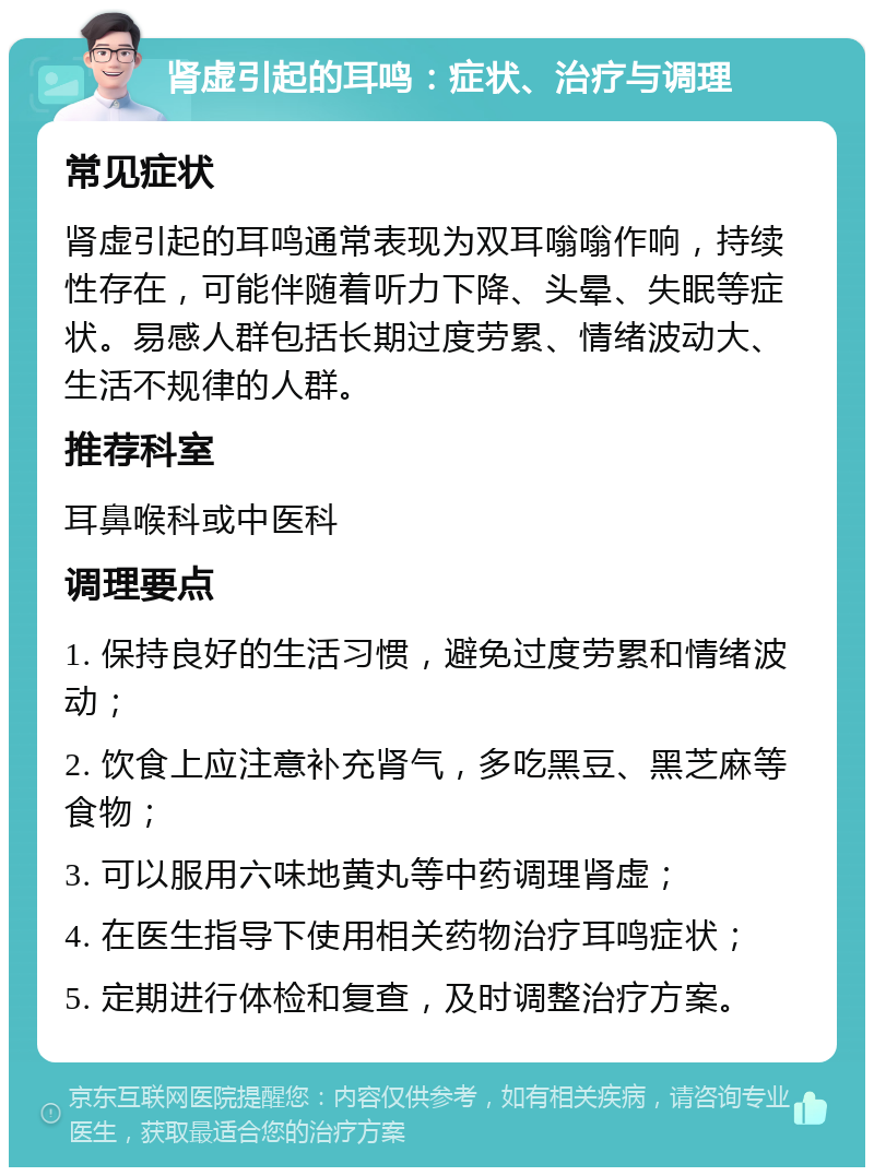 肾虚引起的耳鸣：症状、治疗与调理 常见症状 肾虚引起的耳鸣通常表现为双耳嗡嗡作响，持续性存在，可能伴随着听力下降、头晕、失眠等症状。易感人群包括长期过度劳累、情绪波动大、生活不规律的人群。 推荐科室 耳鼻喉科或中医科 调理要点 1. 保持良好的生活习惯，避免过度劳累和情绪波动； 2. 饮食上应注意补充肾气，多吃黑豆、黑芝麻等食物； 3. 可以服用六味地黄丸等中药调理肾虚； 4. 在医生指导下使用相关药物治疗耳鸣症状； 5. 定期进行体检和复查，及时调整治疗方案。