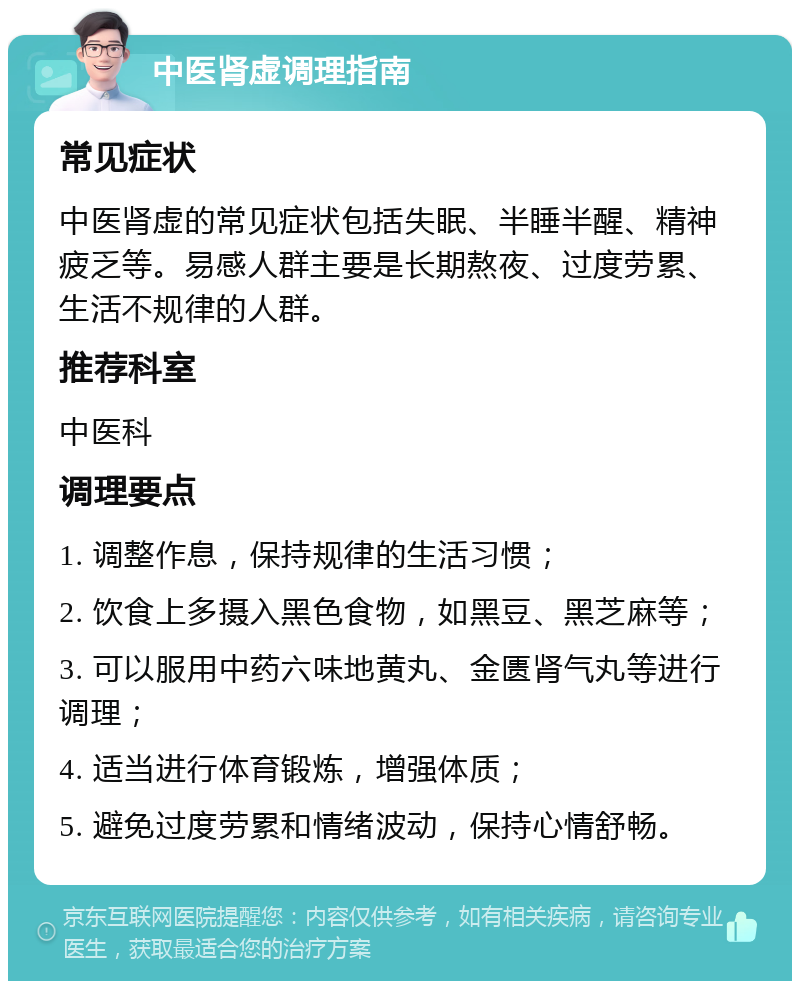 中医肾虚调理指南 常见症状 中医肾虚的常见症状包括失眠、半睡半醒、精神疲乏等。易感人群主要是长期熬夜、过度劳累、生活不规律的人群。 推荐科室 中医科 调理要点 1. 调整作息，保持规律的生活习惯； 2. 饮食上多摄入黑色食物，如黑豆、黑芝麻等； 3. 可以服用中药六味地黄丸、金匮肾气丸等进行调理； 4. 适当进行体育锻炼，增强体质； 5. 避免过度劳累和情绪波动，保持心情舒畅。