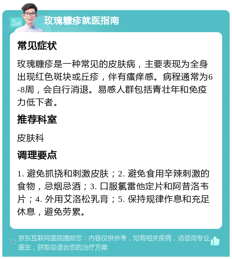 玫瑰糠疹就医指南 常见症状 玫瑰糠疹是一种常见的皮肤病，主要表现为全身出现红色斑块或丘疹，伴有瘙痒感。病程通常为6-8周，会自行消退。易感人群包括青壮年和免疫力低下者。 推荐科室 皮肤科 调理要点 1. 避免抓挠和刺激皮肤；2. 避免食用辛辣刺激的食物，忌烟忌酒；3. 口服氯雷他定片和阿昔洛韦片；4. 外用艾洛松乳膏；5. 保持规律作息和充足休息，避免劳累。