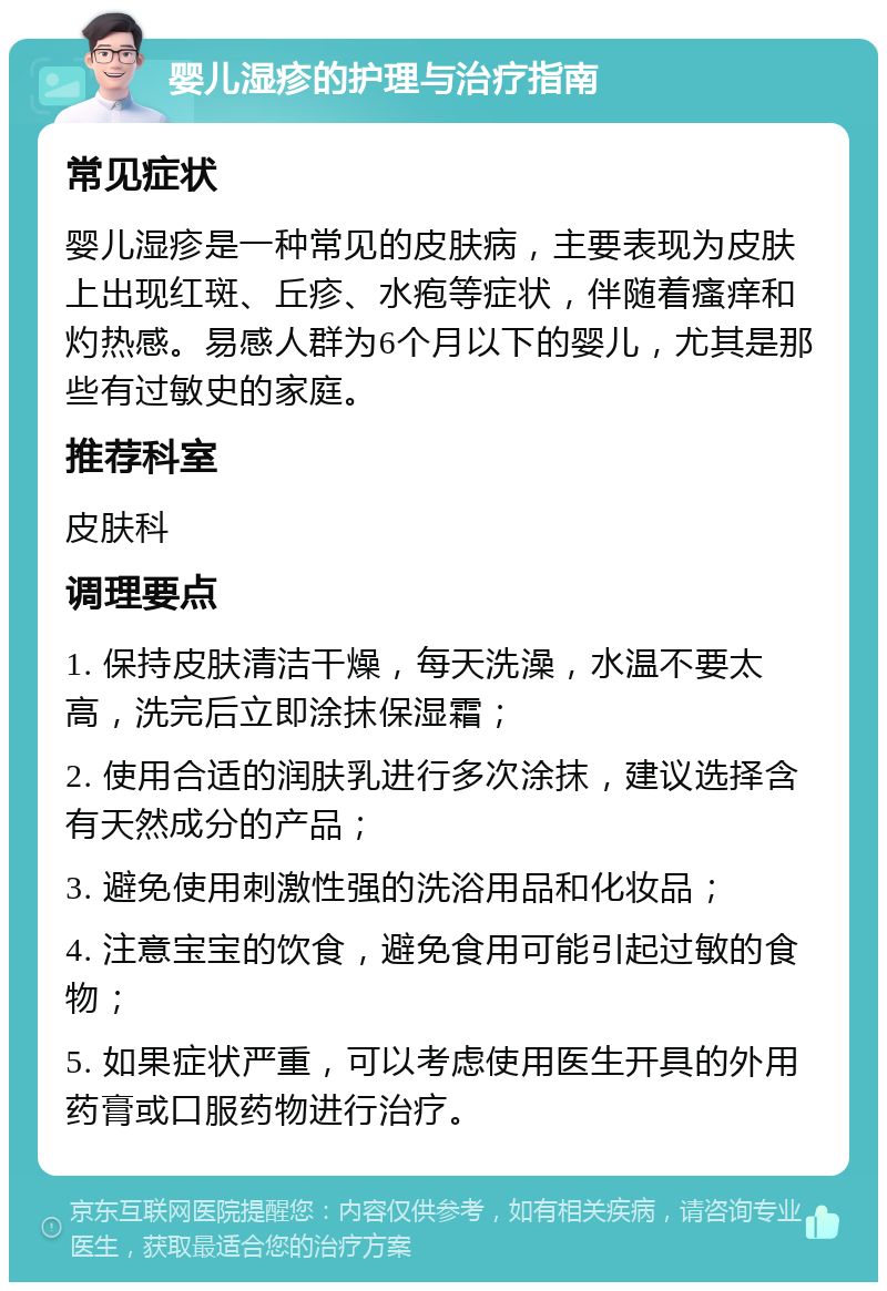 婴儿湿疹的护理与治疗指南 常见症状 婴儿湿疹是一种常见的皮肤病，主要表现为皮肤上出现红斑、丘疹、水疱等症状，伴随着瘙痒和灼热感。易感人群为6个月以下的婴儿，尤其是那些有过敏史的家庭。 推荐科室 皮肤科 调理要点 1. 保持皮肤清洁干燥，每天洗澡，水温不要太高，洗完后立即涂抹保湿霜； 2. 使用合适的润肤乳进行多次涂抹，建议选择含有天然成分的产品； 3. 避免使用刺激性强的洗浴用品和化妆品； 4. 注意宝宝的饮食，避免食用可能引起过敏的食物； 5. 如果症状严重，可以考虑使用医生开具的外用药膏或口服药物进行治疗。