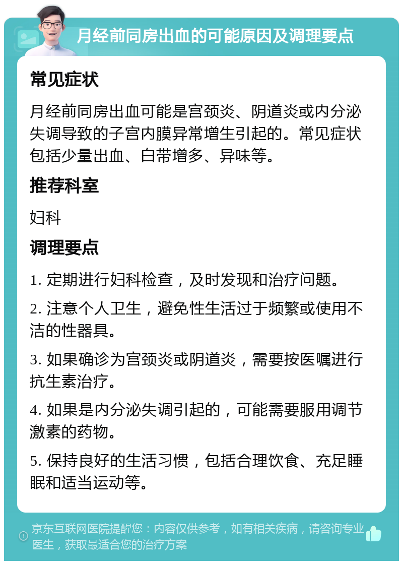 月经前同房出血的可能原因及调理要点 常见症状 月经前同房出血可能是宫颈炎、阴道炎或内分泌失调导致的子宫内膜异常增生引起的。常见症状包括少量出血、白带增多、异味等。 推荐科室 妇科 调理要点 1. 定期进行妇科检查，及时发现和治疗问题。 2. 注意个人卫生，避免性生活过于频繁或使用不洁的性器具。 3. 如果确诊为宫颈炎或阴道炎，需要按医嘱进行抗生素治疗。 4. 如果是内分泌失调引起的，可能需要服用调节激素的药物。 5. 保持良好的生活习惯，包括合理饮食、充足睡眠和适当运动等。