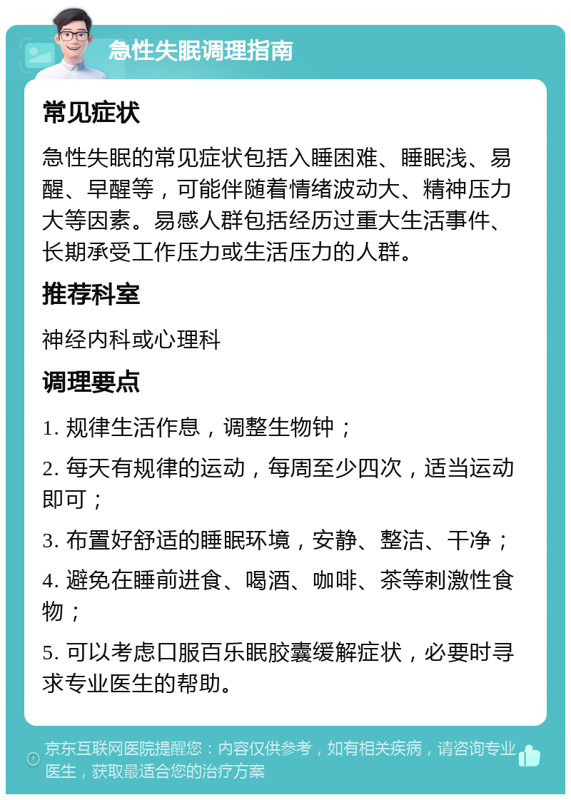 急性失眠调理指南 常见症状 急性失眠的常见症状包括入睡困难、睡眠浅、易醒、早醒等，可能伴随着情绪波动大、精神压力大等因素。易感人群包括经历过重大生活事件、长期承受工作压力或生活压力的人群。 推荐科室 神经内科或心理科 调理要点 1. 规律生活作息，调整生物钟； 2. 每天有规律的运动，每周至少四次，适当运动即可； 3. 布置好舒适的睡眠环境，安静、整洁、干净； 4. 避免在睡前进食、喝酒、咖啡、茶等刺激性食物； 5. 可以考虑口服百乐眠胶囊缓解症状，必要时寻求专业医生的帮助。