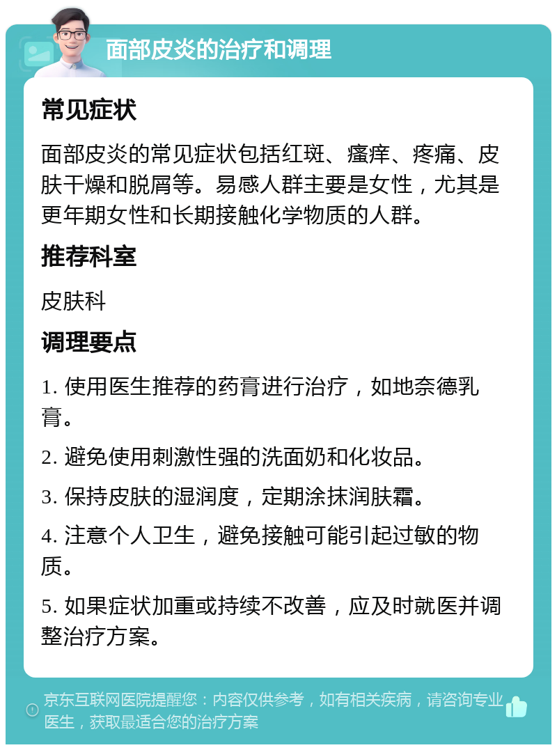 面部皮炎的治疗和调理 常见症状 面部皮炎的常见症状包括红斑、瘙痒、疼痛、皮肤干燥和脱屑等。易感人群主要是女性，尤其是更年期女性和长期接触化学物质的人群。 推荐科室 皮肤科 调理要点 1. 使用医生推荐的药膏进行治疗，如地奈德乳膏。 2. 避免使用刺激性强的洗面奶和化妆品。 3. 保持皮肤的湿润度，定期涂抹润肤霜。 4. 注意个人卫生，避免接触可能引起过敏的物质。 5. 如果症状加重或持续不改善，应及时就医并调整治疗方案。