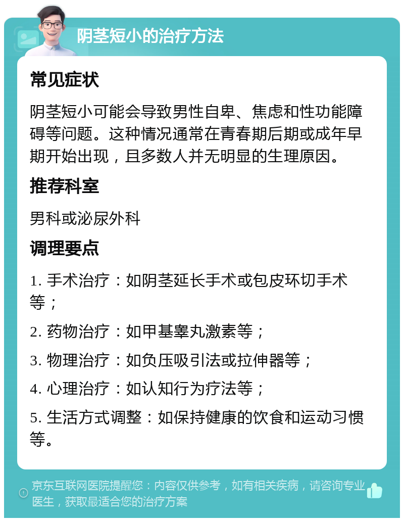 阴茎短小的治疗方法 常见症状 阴茎短小可能会导致男性自卑、焦虑和性功能障碍等问题。这种情况通常在青春期后期或成年早期开始出现，且多数人并无明显的生理原因。 推荐科室 男科或泌尿外科 调理要点 1. 手术治疗：如阴茎延长手术或包皮环切手术等； 2. 药物治疗：如甲基睾丸激素等； 3. 物理治疗：如负压吸引法或拉伸器等； 4. 心理治疗：如认知行为疗法等； 5. 生活方式调整：如保持健康的饮食和运动习惯等。