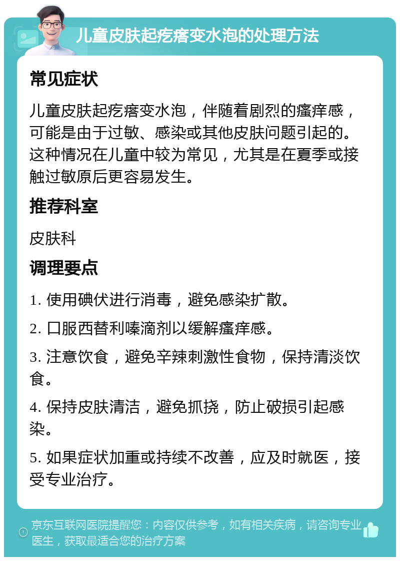 儿童皮肤起疙瘩变水泡的处理方法 常见症状 儿童皮肤起疙瘩变水泡，伴随着剧烈的瘙痒感，可能是由于过敏、感染或其他皮肤问题引起的。这种情况在儿童中较为常见，尤其是在夏季或接触过敏原后更容易发生。 推荐科室 皮肤科 调理要点 1. 使用碘伏进行消毒，避免感染扩散。 2. 口服西替利嗪滴剂以缓解瘙痒感。 3. 注意饮食，避免辛辣刺激性食物，保持清淡饮食。 4. 保持皮肤清洁，避免抓挠，防止破损引起感染。 5. 如果症状加重或持续不改善，应及时就医，接受专业治疗。