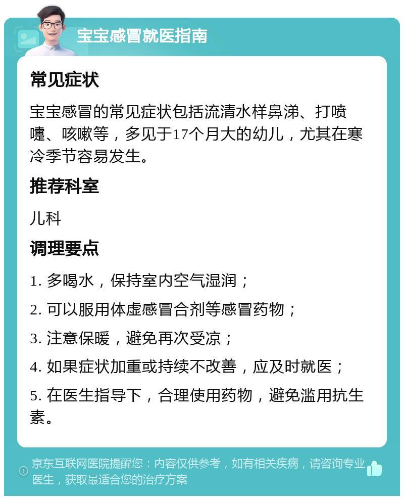 宝宝感冒就医指南 常见症状 宝宝感冒的常见症状包括流清水样鼻涕、打喷嚏、咳嗽等，多见于17个月大的幼儿，尤其在寒冷季节容易发生。 推荐科室 儿科 调理要点 1. 多喝水，保持室内空气湿润； 2. 可以服用体虚感冒合剂等感冒药物； 3. 注意保暖，避免再次受凉； 4. 如果症状加重或持续不改善，应及时就医； 5. 在医生指导下，合理使用药物，避免滥用抗生素。