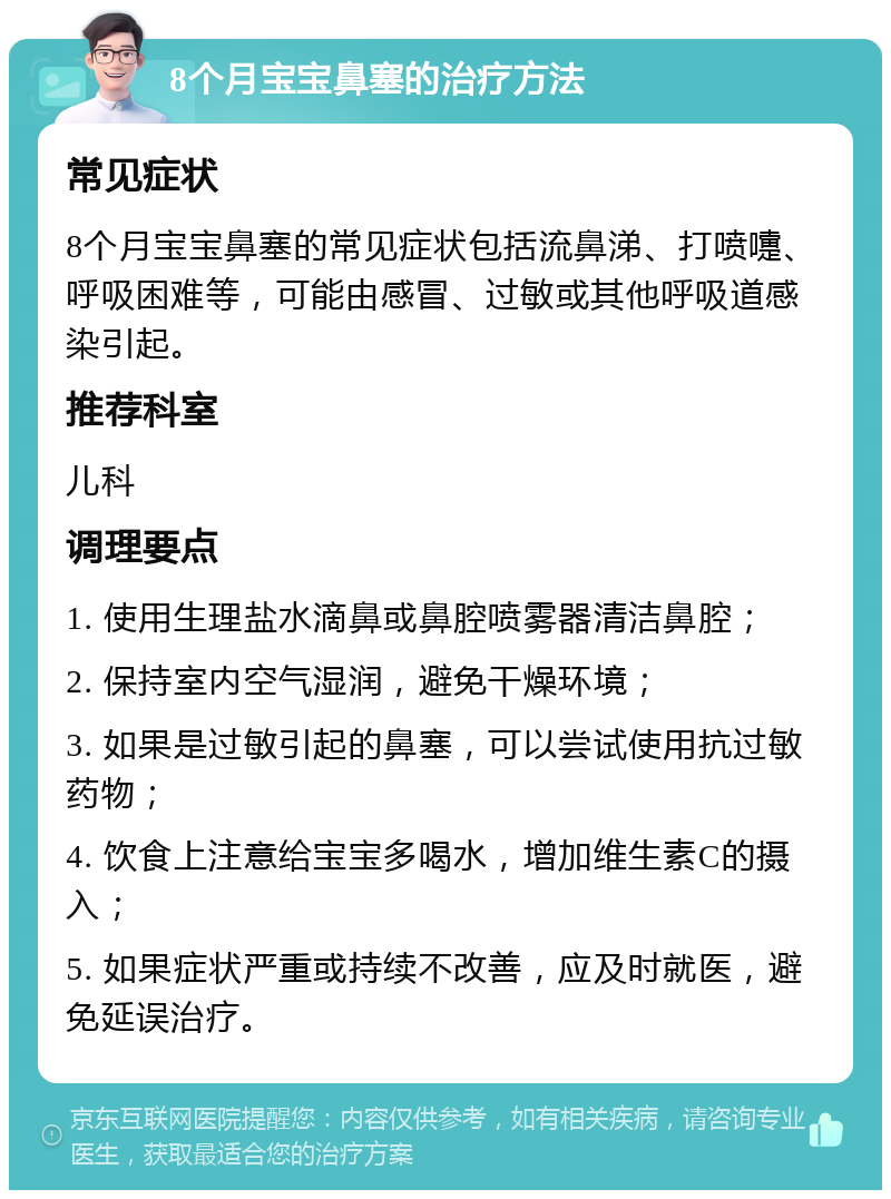 8个月宝宝鼻塞的治疗方法 常见症状 8个月宝宝鼻塞的常见症状包括流鼻涕、打喷嚏、呼吸困难等，可能由感冒、过敏或其他呼吸道感染引起。 推荐科室 儿科 调理要点 1. 使用生理盐水滴鼻或鼻腔喷雾器清洁鼻腔； 2. 保持室内空气湿润，避免干燥环境； 3. 如果是过敏引起的鼻塞，可以尝试使用抗过敏药物； 4. 饮食上注意给宝宝多喝水，增加维生素C的摄入； 5. 如果症状严重或持续不改善，应及时就医，避免延误治疗。