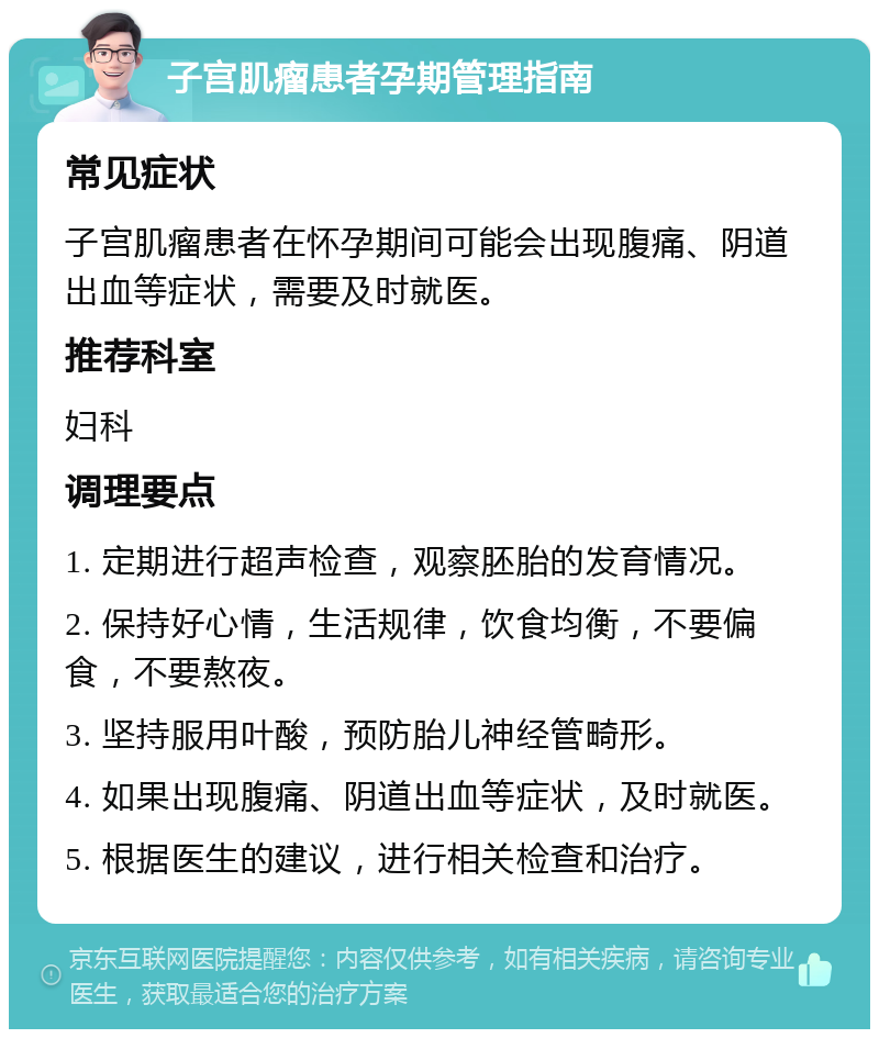 子宫肌瘤患者孕期管理指南 常见症状 子宫肌瘤患者在怀孕期间可能会出现腹痛、阴道出血等症状，需要及时就医。 推荐科室 妇科 调理要点 1. 定期进行超声检查，观察胚胎的发育情况。 2. 保持好心情，生活规律，饮食均衡，不要偏食，不要熬夜。 3. 坚持服用叶酸，预防胎儿神经管畸形。 4. 如果出现腹痛、阴道出血等症状，及时就医。 5. 根据医生的建议，进行相关检查和治疗。